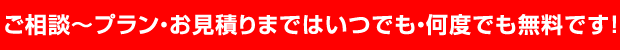 ご相談～プラン・お見積りまではいつでも・何度でも無料です！